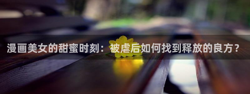 汗汗漫画免费下拉式漫画官方入口：漫画美女的甜蜜时刻：被虐后如何找到释放的良方？